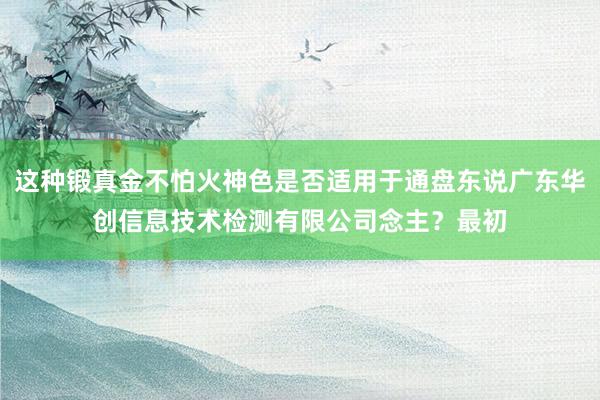 这种锻真金不怕火神色是否适用于通盘东说广东华创信息技术检测有限公司念主?最初